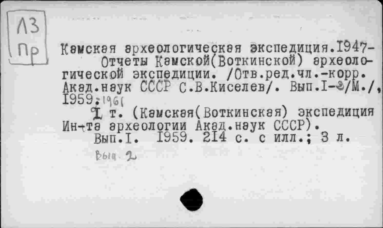 ﻿Лі
Пр К8МСКЭЯ эрхеол0ГИЧЄСК8Я экспедиция.1947-Отчеты Кэмской(Воткинской) археологической экспедиции. /Отв.ред.чл.-корр. Акад.наук СССР С.В.Киселев/. Вып.1-г/М./, 1959;1<\б(
X т. (Камская(Воткинская) экспедиция Ин^та археологии Акад.наук СССР).
Вып.1. 1959. 214 с. с илл.; 3 л. Нш %